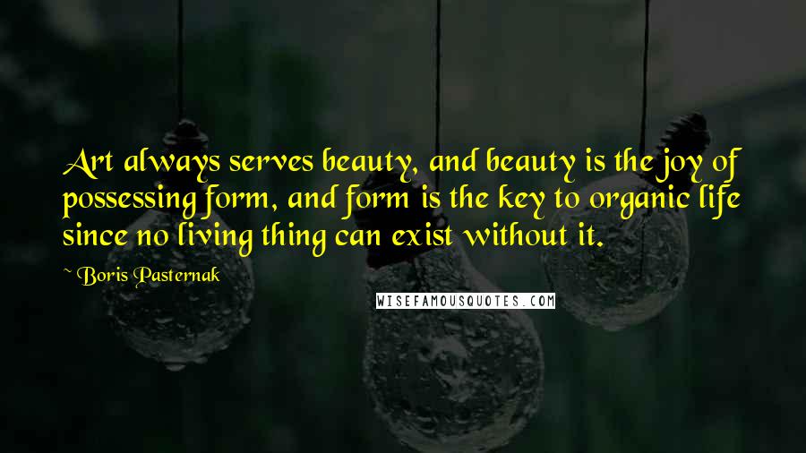 Boris Pasternak Quotes: Art always serves beauty, and beauty is the joy of possessing form, and form is the key to organic life since no living thing can exist without it.