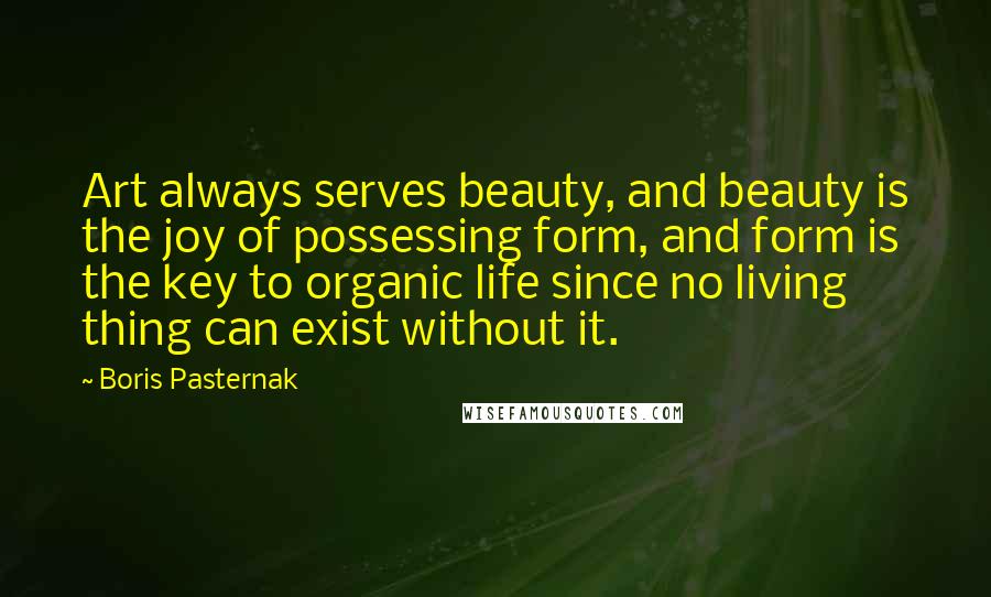 Boris Pasternak Quotes: Art always serves beauty, and beauty is the joy of possessing form, and form is the key to organic life since no living thing can exist without it.