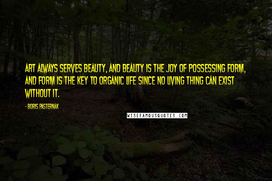 Boris Pasternak Quotes: Art always serves beauty, and beauty is the joy of possessing form, and form is the key to organic life since no living thing can exist without it.