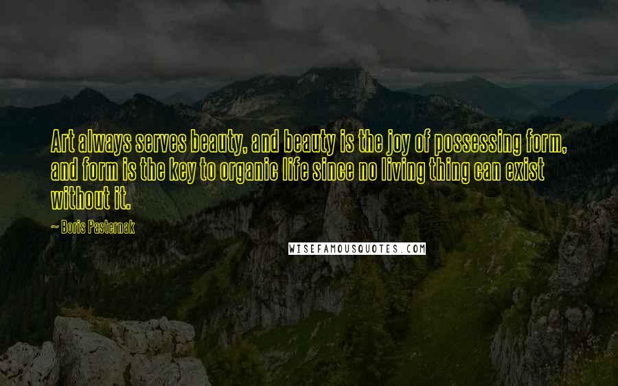 Boris Pasternak Quotes: Art always serves beauty, and beauty is the joy of possessing form, and form is the key to organic life since no living thing can exist without it.