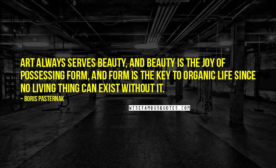 Boris Pasternak Quotes: Art always serves beauty, and beauty is the joy of possessing form, and form is the key to organic life since no living thing can exist without it.