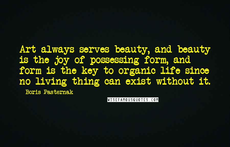 Boris Pasternak Quotes: Art always serves beauty, and beauty is the joy of possessing form, and form is the key to organic life since no living thing can exist without it.