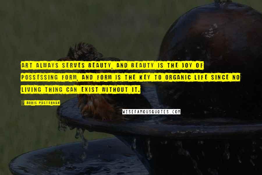 Boris Pasternak Quotes: Art always serves beauty, and beauty is the joy of possessing form, and form is the key to organic life since no living thing can exist without it.