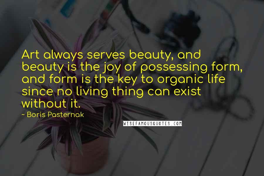 Boris Pasternak Quotes: Art always serves beauty, and beauty is the joy of possessing form, and form is the key to organic life since no living thing can exist without it.