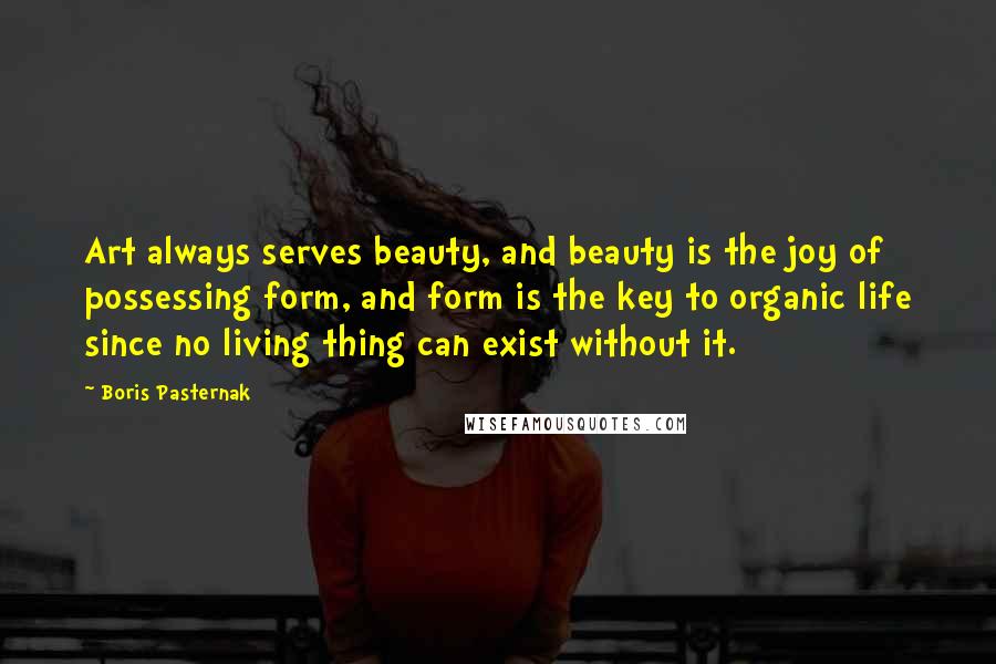 Boris Pasternak Quotes: Art always serves beauty, and beauty is the joy of possessing form, and form is the key to organic life since no living thing can exist without it.