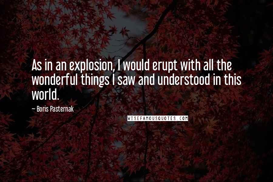 Boris Pasternak Quotes: As in an explosion, I would erupt with all the wonderful things I saw and understood in this world.