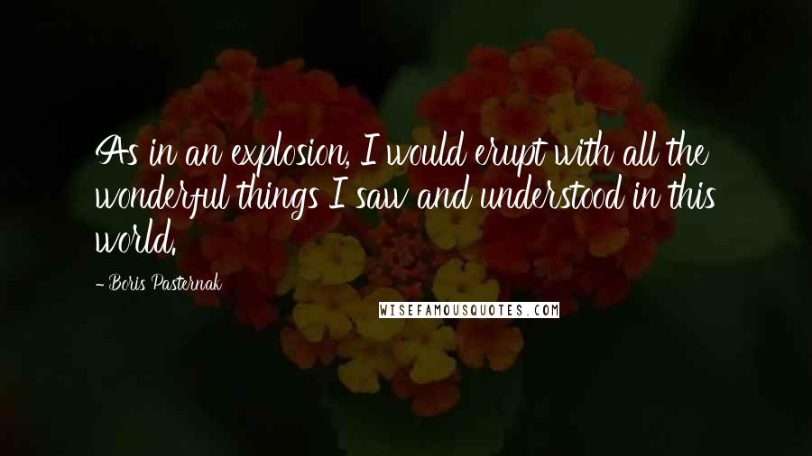 Boris Pasternak Quotes: As in an explosion, I would erupt with all the wonderful things I saw and understood in this world.