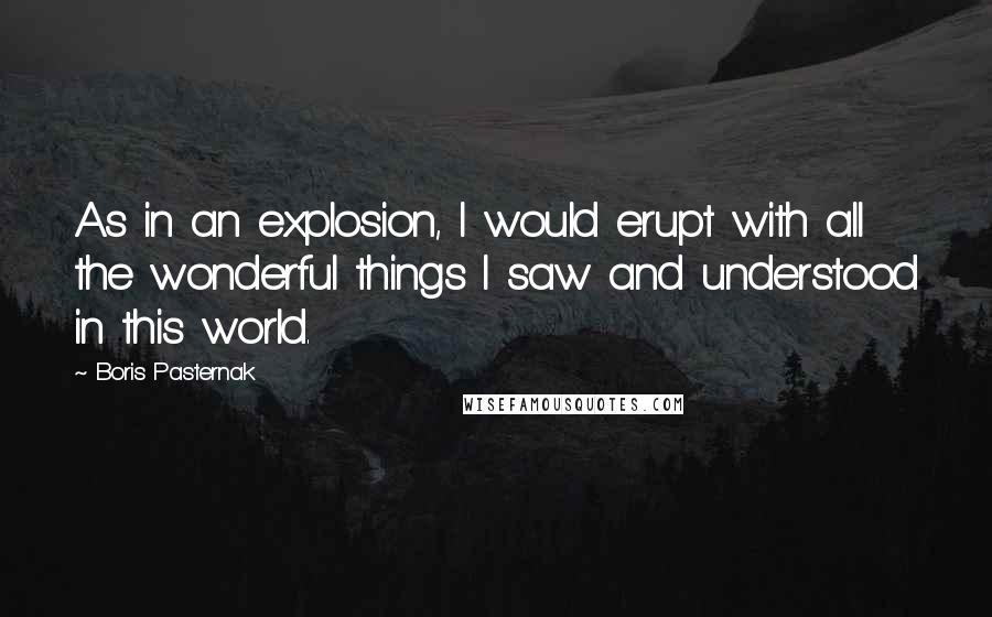 Boris Pasternak Quotes: As in an explosion, I would erupt with all the wonderful things I saw and understood in this world.