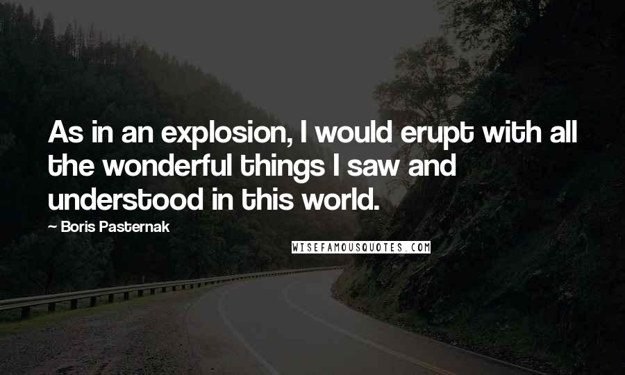 Boris Pasternak Quotes: As in an explosion, I would erupt with all the wonderful things I saw and understood in this world.