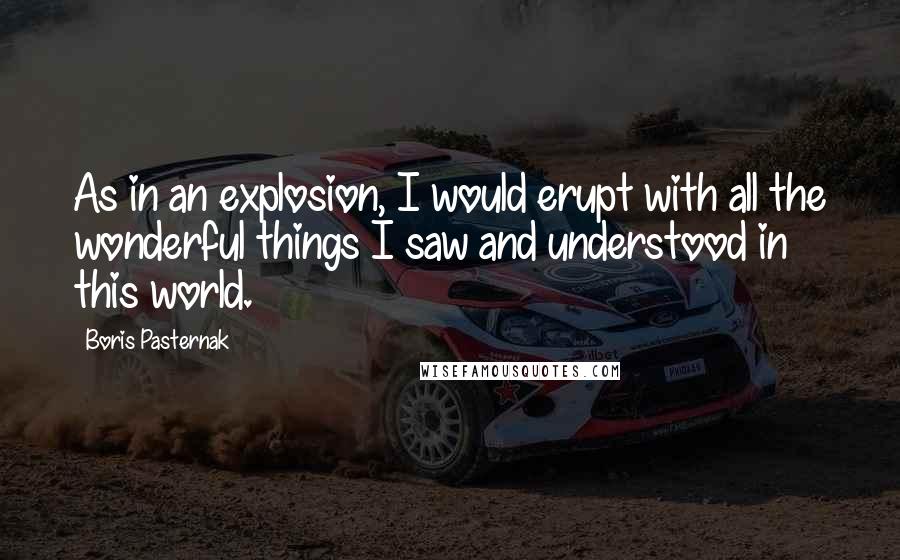 Boris Pasternak Quotes: As in an explosion, I would erupt with all the wonderful things I saw and understood in this world.