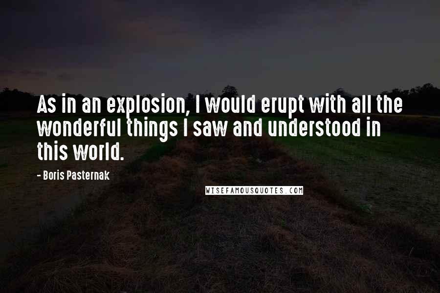 Boris Pasternak Quotes: As in an explosion, I would erupt with all the wonderful things I saw and understood in this world.