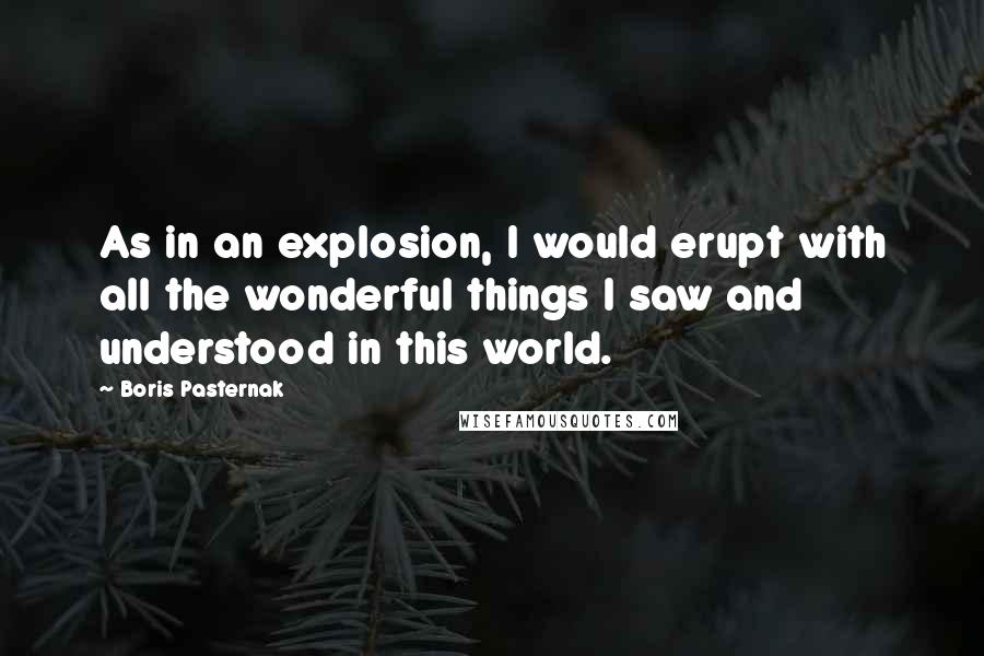 Boris Pasternak Quotes: As in an explosion, I would erupt with all the wonderful things I saw and understood in this world.