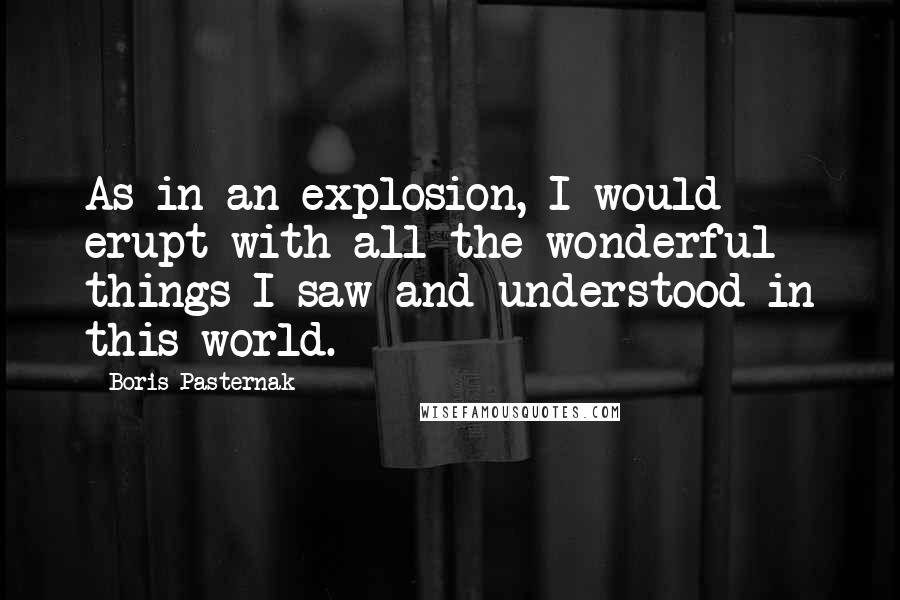 Boris Pasternak Quotes: As in an explosion, I would erupt with all the wonderful things I saw and understood in this world.