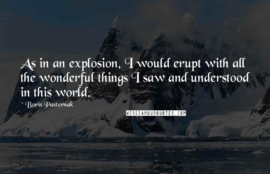 Boris Pasternak Quotes: As in an explosion, I would erupt with all the wonderful things I saw and understood in this world.