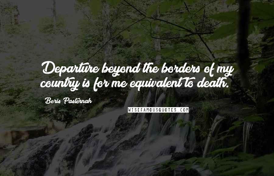 Boris Pasternak Quotes: Departure beyond the borders of my country is for me equivalent to death.