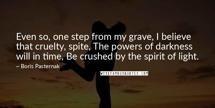 Boris Pasternak Quotes: Even so, one step from my grave, I believe that cruelty, spite, The powers of darkness will in time, Be crushed by the spirit of light.