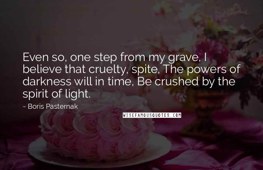 Boris Pasternak Quotes: Even so, one step from my grave, I believe that cruelty, spite, The powers of darkness will in time, Be crushed by the spirit of light.