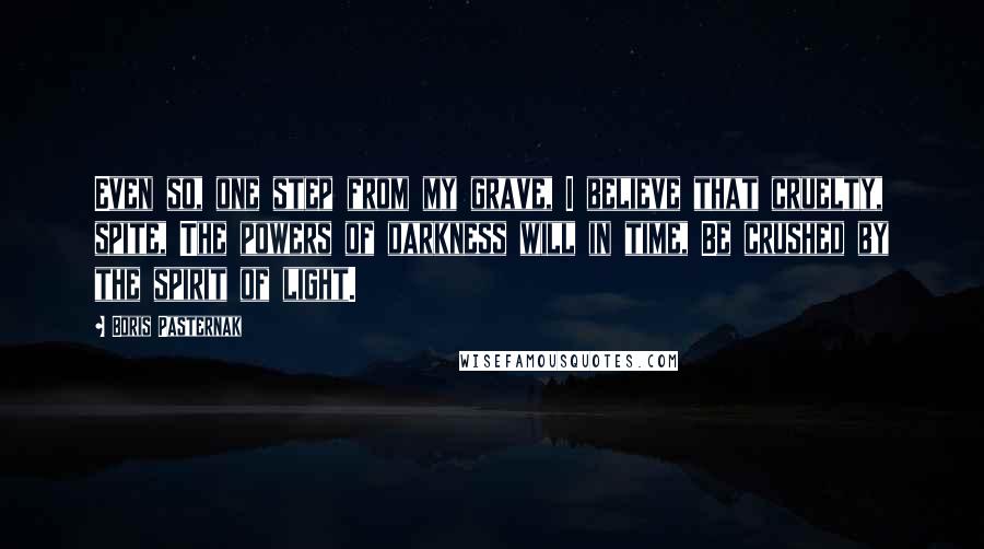 Boris Pasternak Quotes: Even so, one step from my grave, I believe that cruelty, spite, The powers of darkness will in time, Be crushed by the spirit of light.