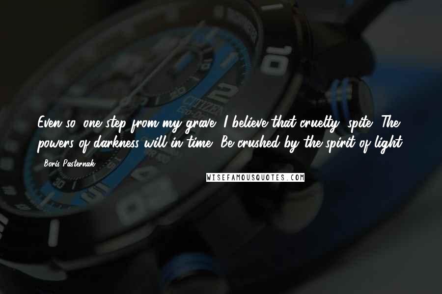 Boris Pasternak Quotes: Even so, one step from my grave, I believe that cruelty, spite, The powers of darkness will in time, Be crushed by the spirit of light.