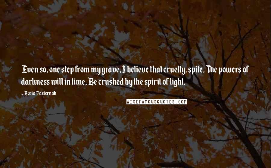 Boris Pasternak Quotes: Even so, one step from my grave, I believe that cruelty, spite, The powers of darkness will in time, Be crushed by the spirit of light.