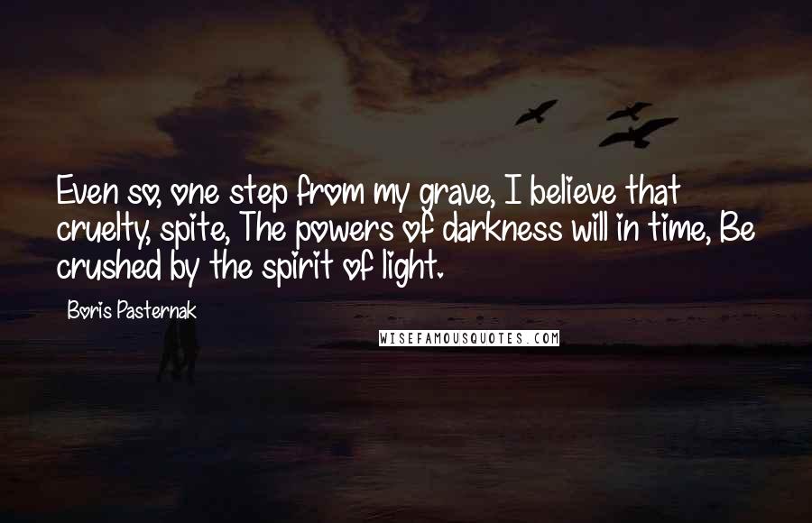 Boris Pasternak Quotes: Even so, one step from my grave, I believe that cruelty, spite, The powers of darkness will in time, Be crushed by the spirit of light.