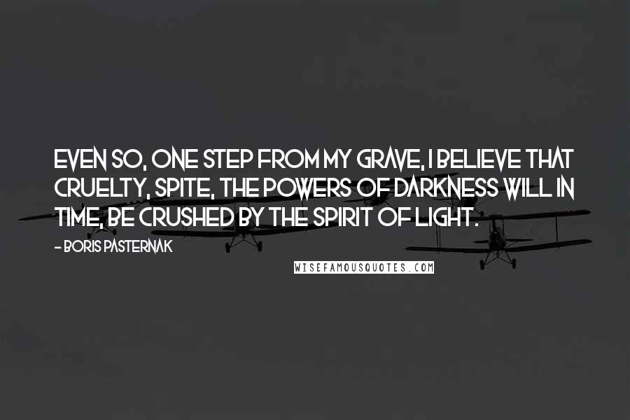 Boris Pasternak Quotes: Even so, one step from my grave, I believe that cruelty, spite, The powers of darkness will in time, Be crushed by the spirit of light.