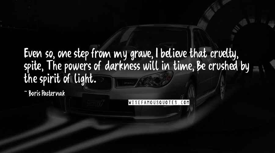 Boris Pasternak Quotes: Even so, one step from my grave, I believe that cruelty, spite, The powers of darkness will in time, Be crushed by the spirit of light.