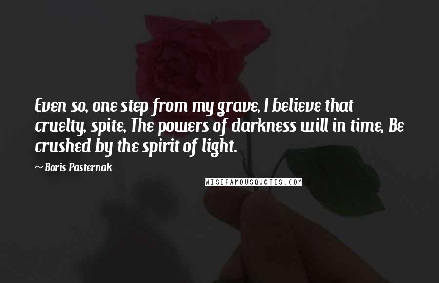 Boris Pasternak Quotes: Even so, one step from my grave, I believe that cruelty, spite, The powers of darkness will in time, Be crushed by the spirit of light.