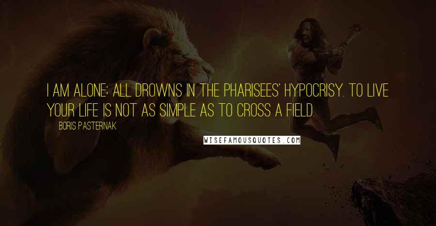 Boris Pasternak Quotes: I am alone; all drowns in the Pharisees' hypocrisy. To live your life is not as simple as to cross a field.