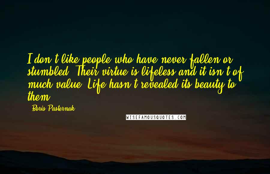 Boris Pasternak Quotes: I don't like people who have never fallen or stumbled. Their virtue is lifeless and it isn't of much value. Life hasn't revealed its beauty to them.