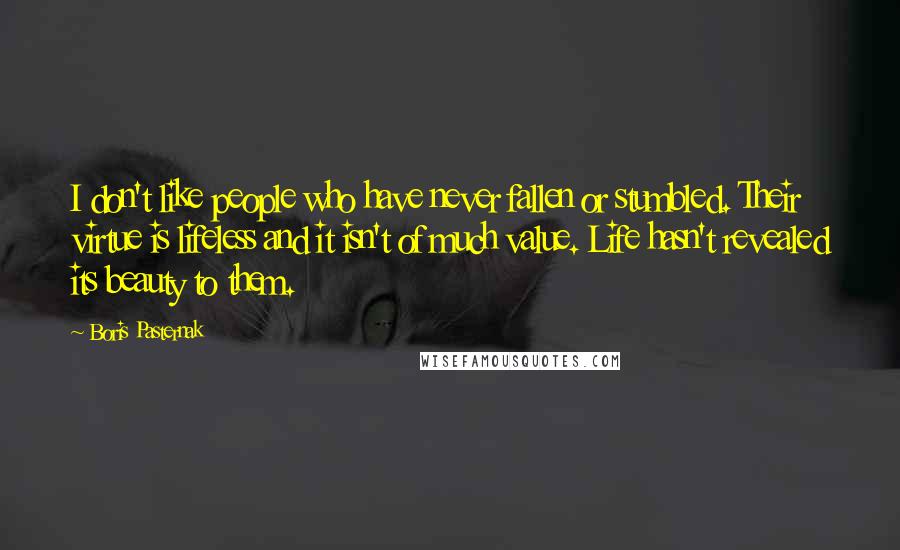 Boris Pasternak Quotes: I don't like people who have never fallen or stumbled. Their virtue is lifeless and it isn't of much value. Life hasn't revealed its beauty to them.