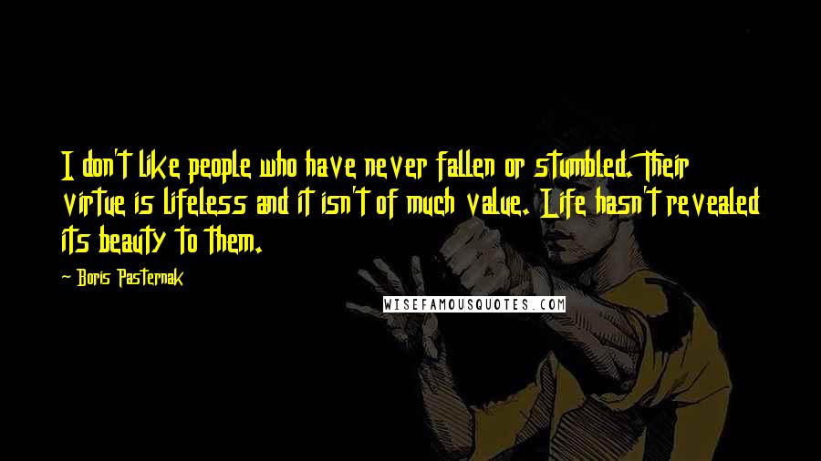 Boris Pasternak Quotes: I don't like people who have never fallen or stumbled. Their virtue is lifeless and it isn't of much value. Life hasn't revealed its beauty to them.