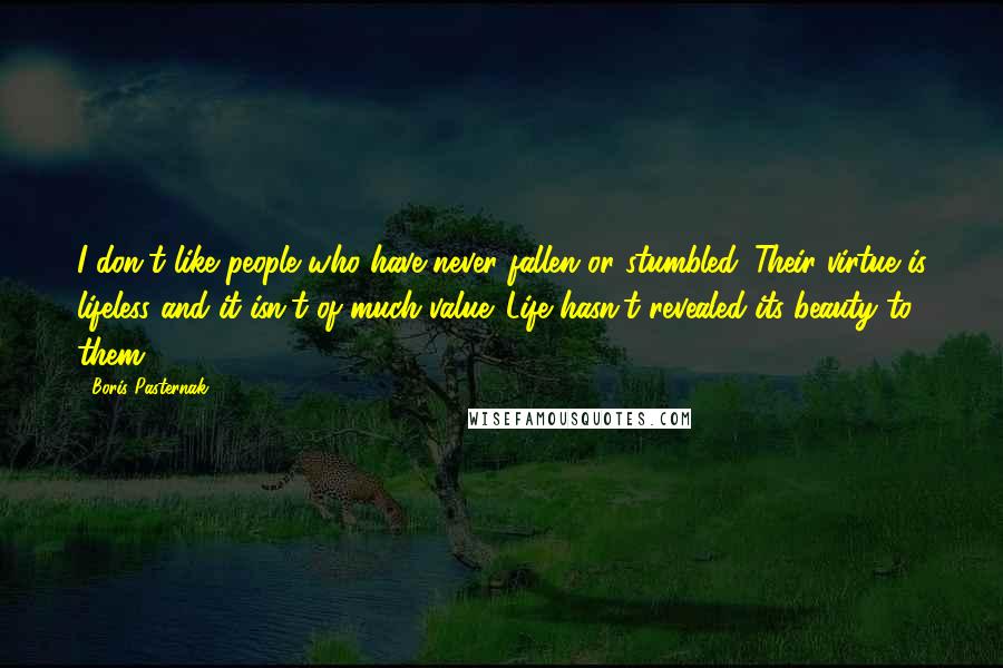 Boris Pasternak Quotes: I don't like people who have never fallen or stumbled. Their virtue is lifeless and it isn't of much value. Life hasn't revealed its beauty to them.