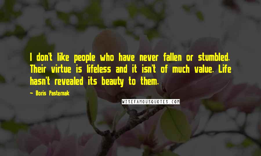 Boris Pasternak Quotes: I don't like people who have never fallen or stumbled. Their virtue is lifeless and it isn't of much value. Life hasn't revealed its beauty to them.