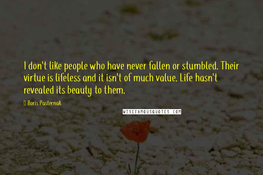 Boris Pasternak Quotes: I don't like people who have never fallen or stumbled. Their virtue is lifeless and it isn't of much value. Life hasn't revealed its beauty to them.