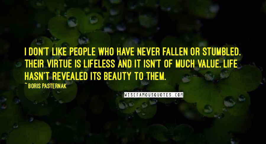 Boris Pasternak Quotes: I don't like people who have never fallen or stumbled. Their virtue is lifeless and it isn't of much value. Life hasn't revealed its beauty to them.