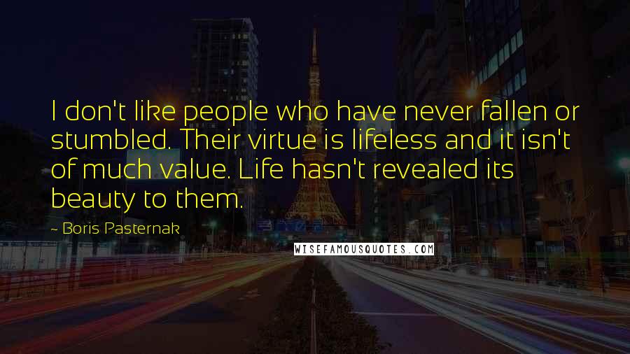 Boris Pasternak Quotes: I don't like people who have never fallen or stumbled. Their virtue is lifeless and it isn't of much value. Life hasn't revealed its beauty to them.