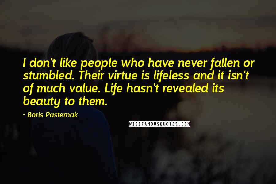 Boris Pasternak Quotes: I don't like people who have never fallen or stumbled. Their virtue is lifeless and it isn't of much value. Life hasn't revealed its beauty to them.