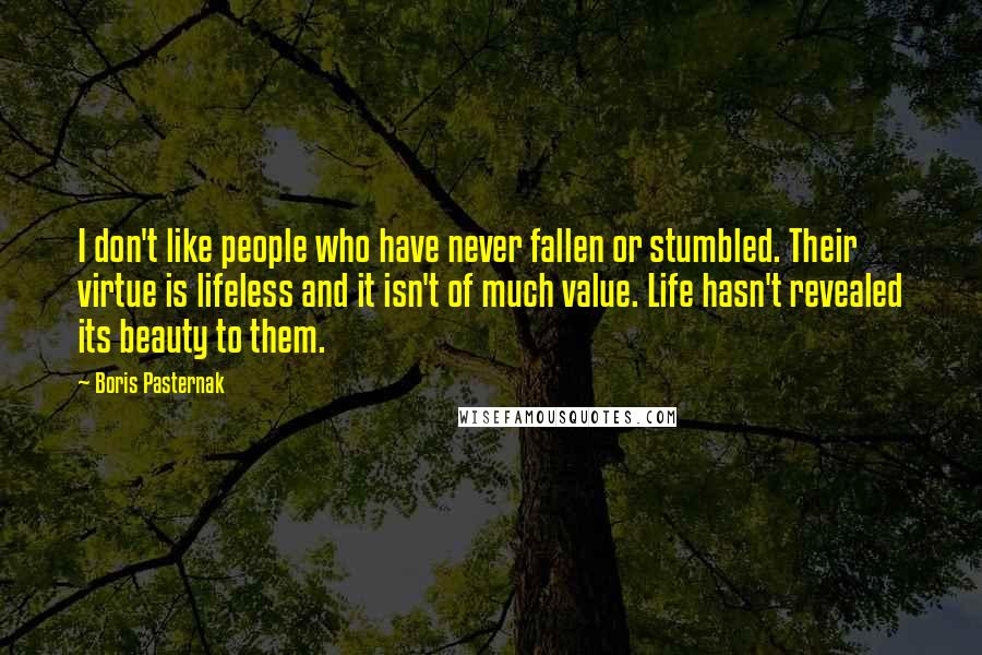 Boris Pasternak Quotes: I don't like people who have never fallen or stumbled. Their virtue is lifeless and it isn't of much value. Life hasn't revealed its beauty to them.