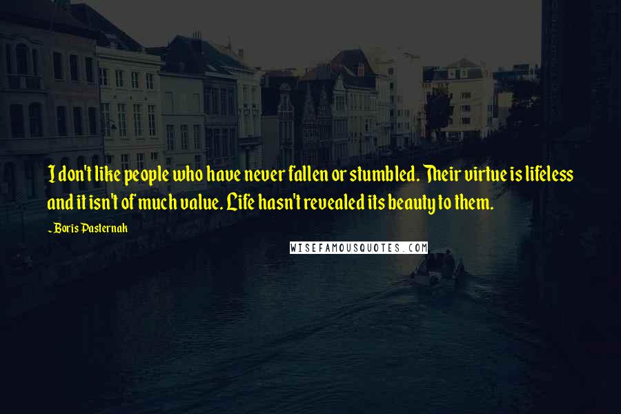 Boris Pasternak Quotes: I don't like people who have never fallen or stumbled. Their virtue is lifeless and it isn't of much value. Life hasn't revealed its beauty to them.