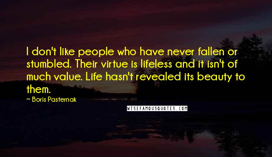 Boris Pasternak Quotes: I don't like people who have never fallen or stumbled. Their virtue is lifeless and it isn't of much value. Life hasn't revealed its beauty to them.