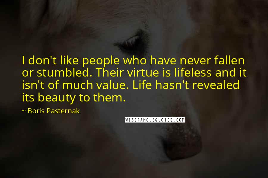 Boris Pasternak Quotes: I don't like people who have never fallen or stumbled. Their virtue is lifeless and it isn't of much value. Life hasn't revealed its beauty to them.