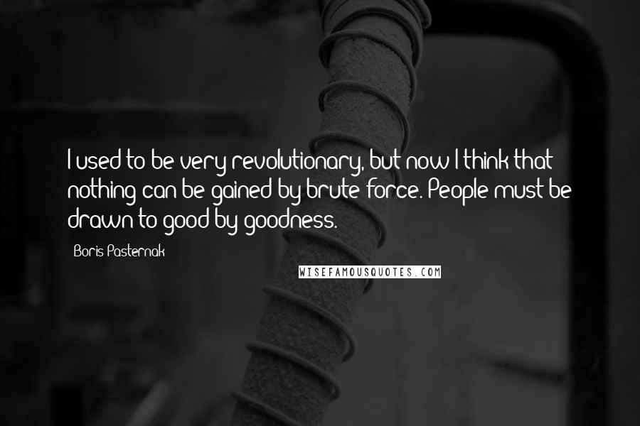 Boris Pasternak Quotes: I used to be very revolutionary, but now I think that nothing can be gained by brute force. People must be drawn to good by goodness.