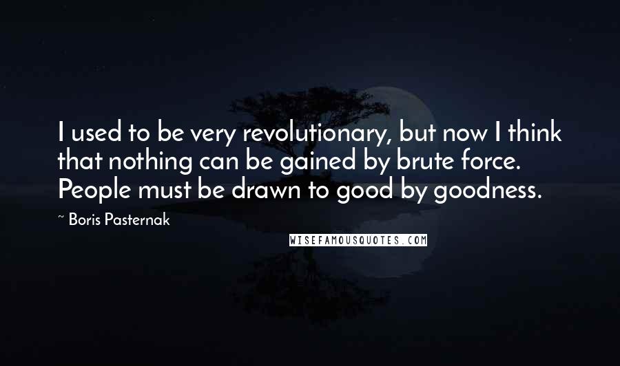 Boris Pasternak Quotes: I used to be very revolutionary, but now I think that nothing can be gained by brute force. People must be drawn to good by goodness.