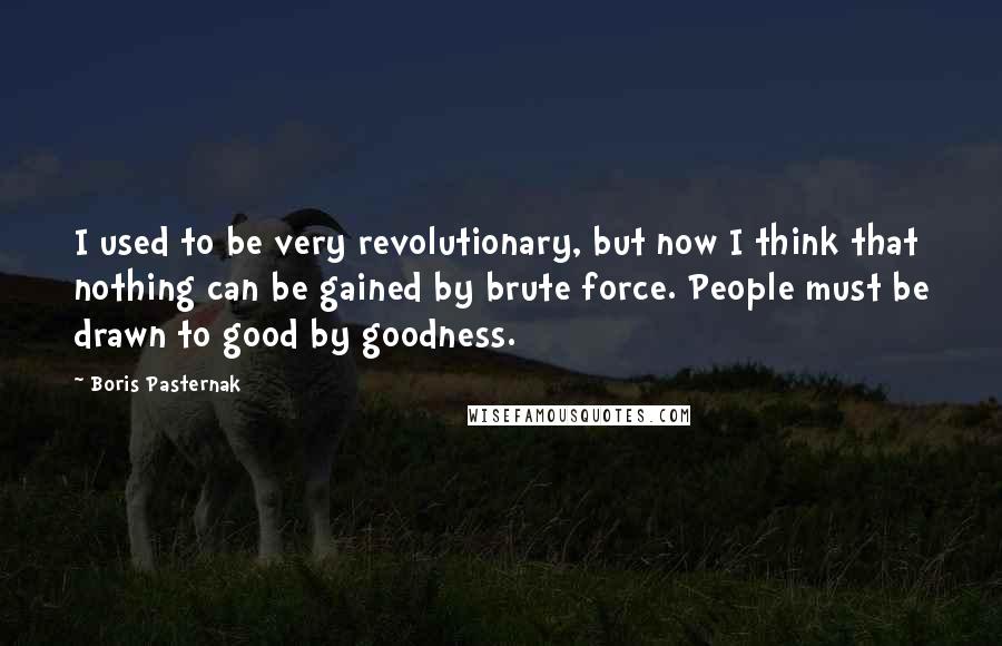 Boris Pasternak Quotes: I used to be very revolutionary, but now I think that nothing can be gained by brute force. People must be drawn to good by goodness.