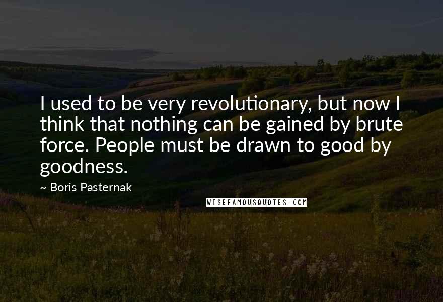 Boris Pasternak Quotes: I used to be very revolutionary, but now I think that nothing can be gained by brute force. People must be drawn to good by goodness.