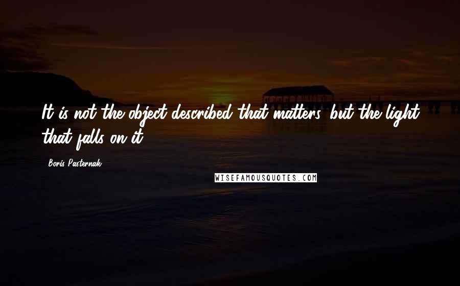 Boris Pasternak Quotes: It is not the object described that matters, but the light that falls on it.