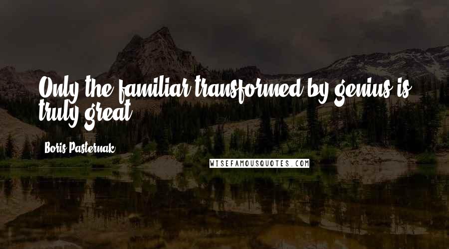 Boris Pasternak Quotes: Only the familiar transformed by genius is truly great.