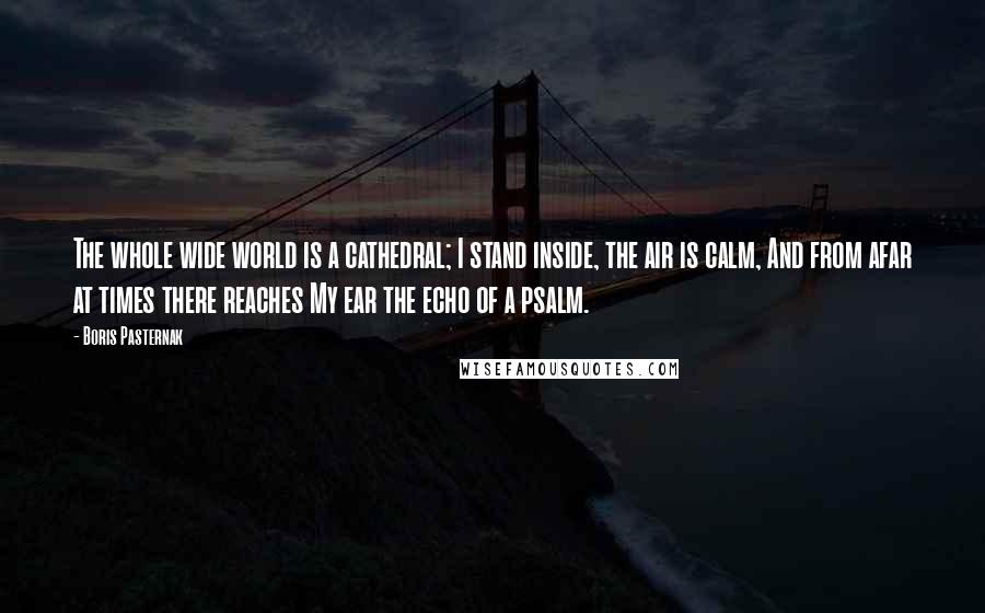 Boris Pasternak Quotes: The whole wide world is a cathedral; I stand inside, the air is calm, And from afar at times there reaches My ear the echo of a psalm.