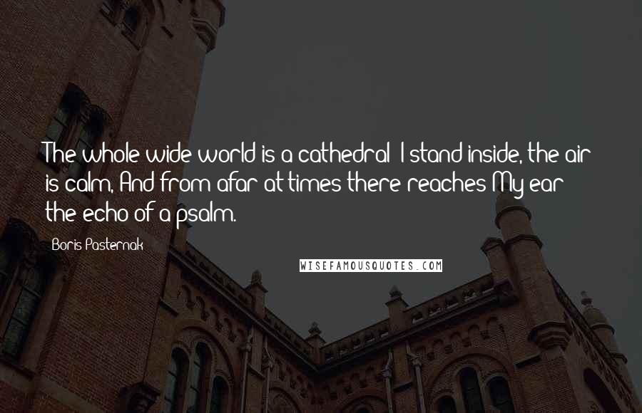 Boris Pasternak Quotes: The whole wide world is a cathedral; I stand inside, the air is calm, And from afar at times there reaches My ear the echo of a psalm.